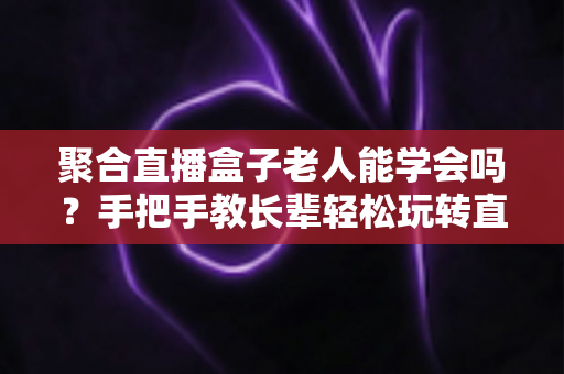 聚合直播盒子老人能学会吗？手把手教长辈轻松玩转直播盒子全攻略