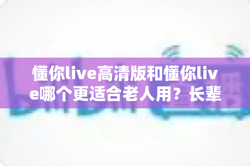 懂你live高清版和懂你live哪个更适合老人用？长辈观看直播的最优选择全攻略