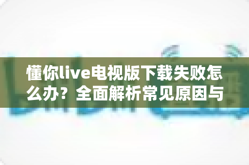 懂你live电视版下载失败怎么办？全面解析常见原因与实用解决方法，助你快速恢复大屏观影体验