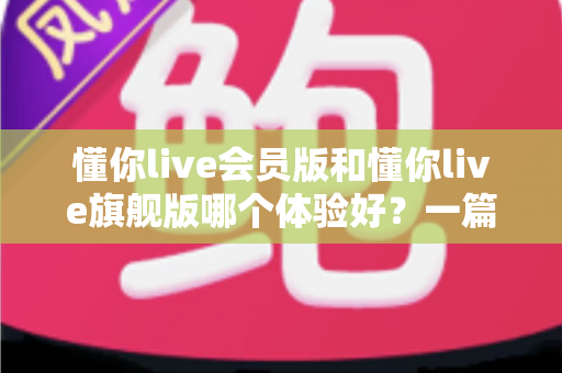 懂你live会员版和懂你live旗舰版哪个体验好?一篇文章帮你选对最适合自己的版本 懂你live会员版和懂你live旗舰版哪个体验好?一篇文章帮你选对最适合自己的版本