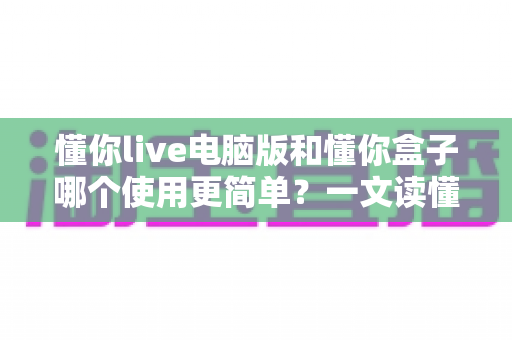 懂你live电脑版和懂你盒子哪个使用更简单？一文读懂两大版本的真实差异与选择建议