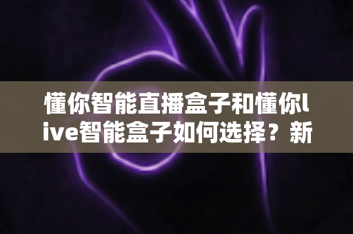 懂你智能直播盒子和懂你live智能盒子如何选择?新手到老主播都能看懂的全面选购攻略 懂你智能直播盒子和懂你live智能盒子如何选择?新手到老主播都能看懂的全面选购攻略