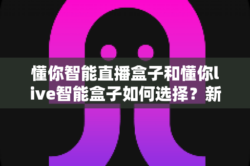 懂你智能直播盒子和懂你live智能盒子如何选择?新手到老主播都能看懂的全面选购攻略 懂你智能直播盒子和懂你live智能盒子如何选择?新手到老主播都能看懂的全面选购攻略