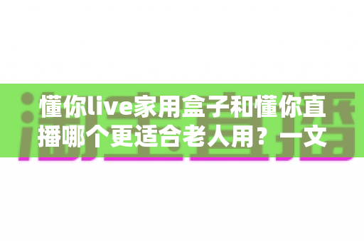 懂你live家用盒子和懂你直播哪个更适合老人用?一文读懂两大选择的核心差异与选购指南 懂你live家用盒子和懂你直播哪个更适合老人用?一文读懂两大选择的核心差异与选购指南