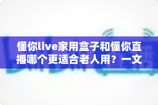 懂你live家用盒子和懂你直播哪个更适合老人用？一文读懂两大选择的核心差异与选购指南