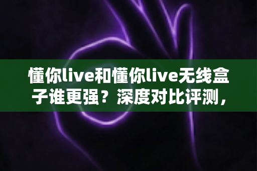 懂你live和懂你live无线盒子谁更强?深度对比评测,帮你选出最适合的直播神器 懂你live和懂你live无线盒子谁更强?深度对比评测,帮你选出最适合的直播神器