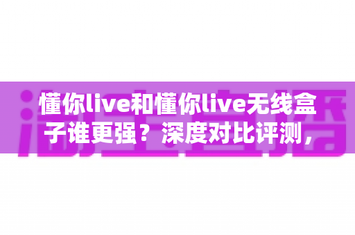 懂你live和懂你live无线盒子谁更强?深度对比评测,帮你选出最适合的直播神器 懂你live和懂你live无线盒子谁更强?深度对比评测,帮你选出最适合的直播神器