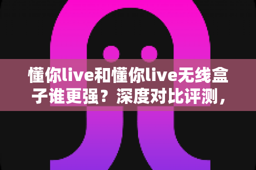 懂你live和懂你live无线盒子谁更强？深度对比评测，帮你选出最适合的直播神器