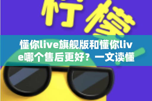 懂你live旗舰版和懂你live哪个售后更好？一文读懂两大版本售后服务差异与选购建议