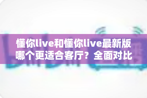 懂你live和懂你live最新版哪个更适合客厅?全面对比解析帮你选对家庭娱乐方案 懂你live和懂你live最新版哪个更适合客厅?全面对比解析帮你选对家庭娱乐方案
