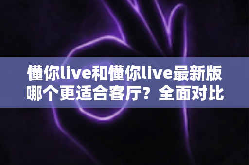 懂你live和懂你live最新版哪个更适合客厅？全面对比解析帮你选对家庭娱乐方案