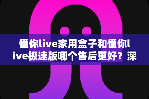懂你live家用盒子和懂你live极速版哪个售后更好？深度对比帮你选对不后悔