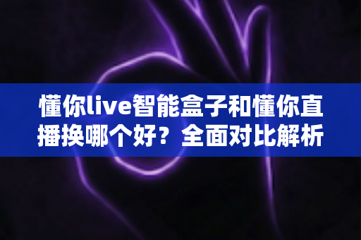 懂你live智能盒子和懂你直播换哪个好?全面对比解析帮你做出最佳选择 懂你live智能盒子和懂你直播换哪个好?全面对比解析帮你做出最佳选择
