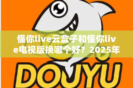 懂你live云盒子和懂你live电视版换哪个好?2025年最新选购指南与深度对比全解析 懂你live云盒子和懂你live电视版换哪个好?2025年最新选购指南与深度对比全解析