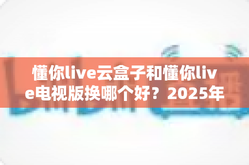 懂你live云盒子和懂你live电视版换哪个好?2025年最新选购指南与深度对比全解析 懂你live云盒子和懂你live电视版换哪个好?2025年最新选购指南与深度对比全解析