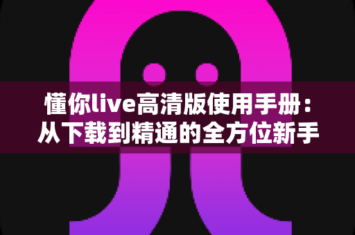 懂你live高清版使用手册:从下载到精通的全方位新手指南与实用技巧 懂你live高清版使用手册:从下载到精通的全方位新手指南与实用技巧
