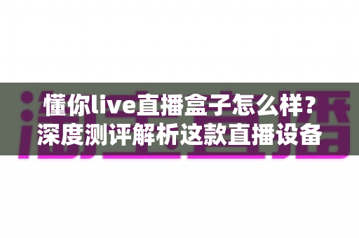 懂你live直播盒子怎么样?深度测评解析这款直播设备的真实表现与购买价值 懂你live直播盒子怎么样?深度测评解析这款直播设备的真实表现与购买价值