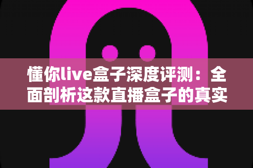 懂你live盒子深度评测：全面剖析这款直播盒子的真实实力，到底值不值得入手？