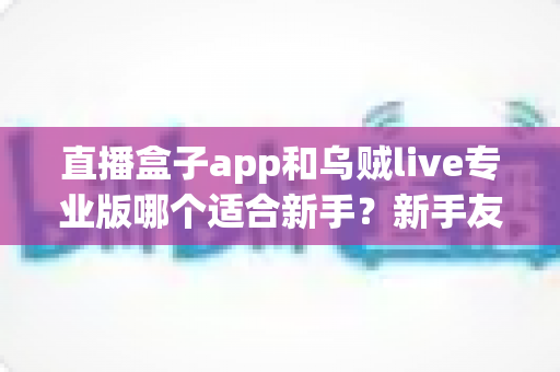 直播盒子app和乌贼live专业版哪个适合新手？新手友好度全面对比与选择指南