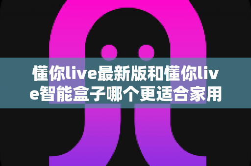 懂你live最新版和懂你live智能盒子哪个更适合家用?一篇读懂家用影音设备选购指南 懂你live最新版和懂你live智能盒子哪个更适合家用?一篇读懂家用影音设备选购指南