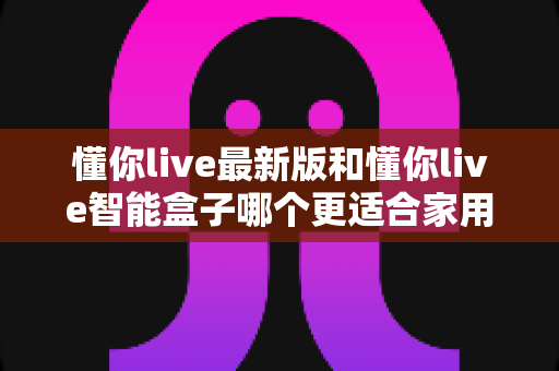 懂你live最新版和懂你live智能盒子哪个更适合家用?一篇读懂家用影音设备选购指南 懂你live最新版和懂你live智能盒子哪个更适合家用?一篇读懂家用影音设备选购指南