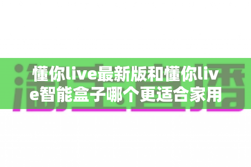 懂你live最新版和懂你live智能盒子哪个更适合家用？一篇读懂家用影音设备选购指南