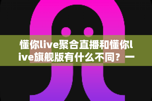 懂你live聚合直播和懂你live旗舰版有什么不同？一文看懂两大版本核心差异与选购建议