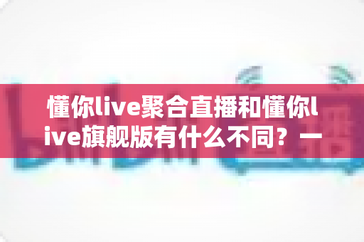 懂你live聚合直播和懂你live旗舰版有什么不同？一文看懂两大版本核心差异与选购建议