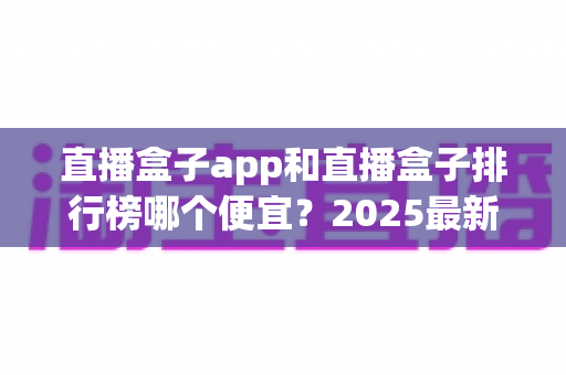 直播盒子app和直播盒子排行榜哪个便宜?2025最新对比分析与省钱选购指南 直播盒子app和直播盒子排行榜哪个便宜?2025最新对比分析与省钱选购指南