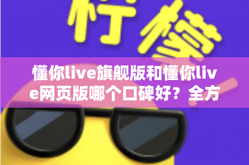 懂你live旗舰版和懂你live网页版哪个口碑好?全方位深度对比评测,帮你找到最适合自己的版本 懂你live旗舰版和懂你live网页版哪个口碑好?全方位深度对比评测,帮你找到最适合自己的版本