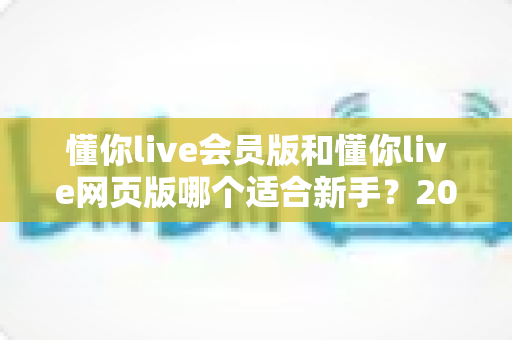 懂你live会员版和懂你live网页版哪个适合新手?2025最新新手入门选择指南与实用避坑建议 懂你live会员版和懂你live网页版哪个适合新手?2025最新新手入门选择指南与实用避坑建议
