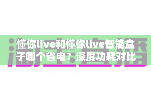 懂你live和懂你live智能盒子哪个省电?深度功耗对比与省电使用全指南 懂你live和懂你live智能盒子哪个省电?深度功耗对比与省电使用全指南