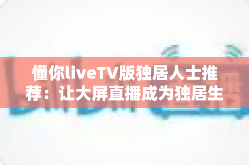 懂你liveTV版独居人士推荐：让大屏直播成为独居生活里最贴心的陪伴