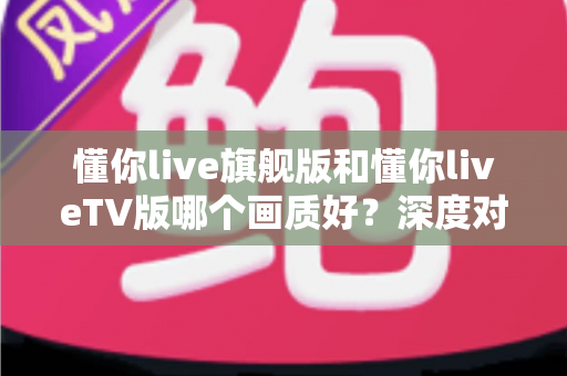 懂你live旗舰版和懂你liveTV版哪个画质好？深度对比全解析，帮你选出更清晰的观看体验