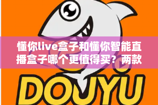 懂你live盒子和懂你智能直播盒子哪个更值得买？两款直播设备深度对比与选购全攻略