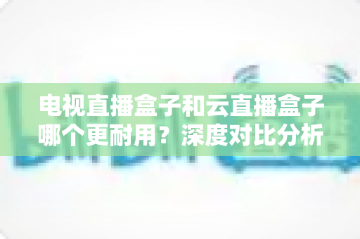 电视直播盒子和云直播盒子哪个更耐用?深度对比分析助你选出经久耐用的家庭观影神器 电视直播盒子和云直播盒子哪个更耐用?深度对比分析助你选出经久耐用的家庭观影神器