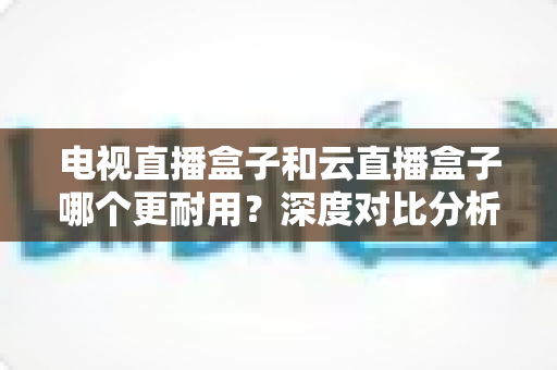 电视直播盒子和云直播盒子哪个更耐用？深度对比分析助你选出经久耐用的家庭观影神器