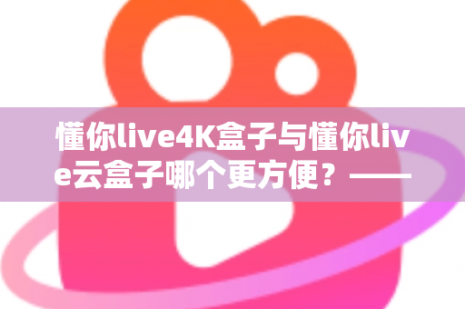 懂你live4K盒子与懂你live云盒子哪个更方便?——家庭影音设备深度对比选购指南 懂你live4K盒子与懂你live云盒子哪个更方便?——家庭影音设备深度对比选购指南