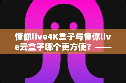 懂你live4K盒子与懂你live云盒子哪个更方便？——家庭影音设备深度对比选购指南