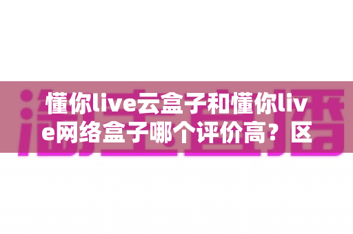 懂你live云盒子和懂你live网络盒子哪个评价高?区别、口碑与选购全解析 懂你live云盒子和懂你live网络盒子哪个评价高?区别、口碑与选购全解析
