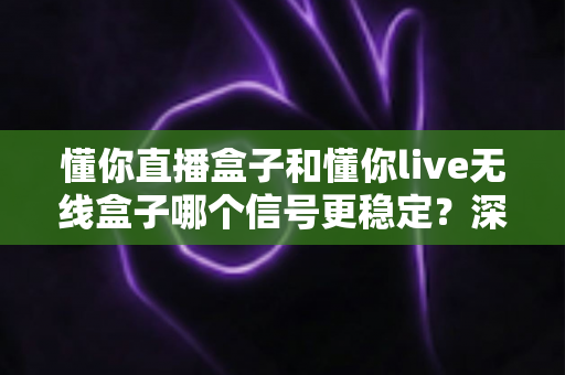 懂你直播盒子和懂你live无线盒子哪个信号更稳定？深度对比测评帮你选对不踩坑