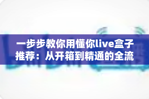 一步步教你用懂你live盒子推荐：从开箱到精通的全流程使用指南