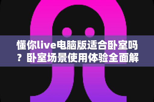 懂你live电脑版适合卧室吗？卧室场景使用体验全面解析与健康使用指南