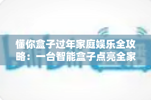 懂你盒子过年家庭娱乐全攻略:一台智能盒子点亮全家团圆夜 懂你盒子过年家庭娱乐全攻略:一台智能盒子点亮全家团圆夜