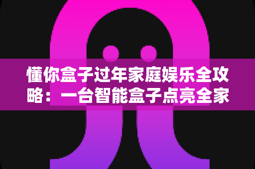 懂你盒子过年家庭娱乐全攻略：一台智能盒子点亮全家团圆夜