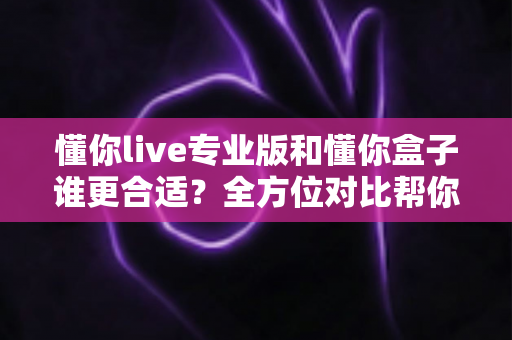 懂你live专业版和懂你盒子谁更合适?全方位对比帮你选对学习工具 懂你live专业版和懂你盒子谁更合适?全方位对比帮你选对学习工具