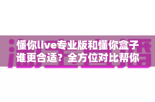 懂你live专业版和懂你盒子谁更合适？全方位对比帮你选对学习工具