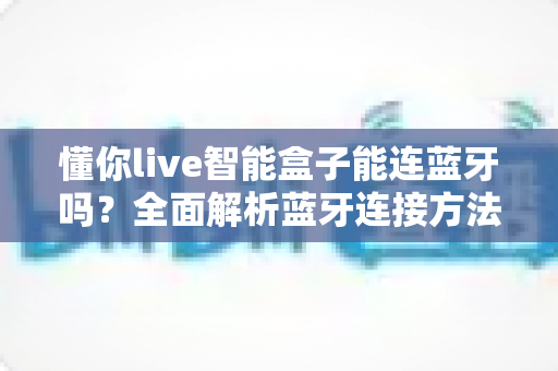 懂你live智能盒子能连蓝牙吗?全面解析蓝牙连接方法、使用技巧与常见问题 懂你live智能盒子能连蓝牙吗?全面解析蓝牙连接方法、使用技巧与常见问题