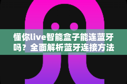懂你live智能盒子能连蓝牙吗？全面解析蓝牙连接方法、使用技巧与常见问题