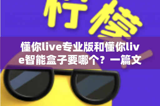 懂你live专业版和懂你live智能盒子要哪个?一篇文章帮你彻底搞懂区别与选购思路 懂你live专业版和懂你live智能盒子要哪个?一篇文章帮你彻底搞懂区别与选购思路